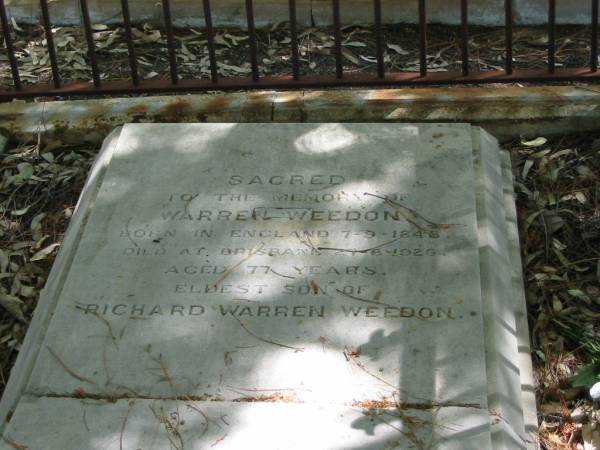 Warren WEEDON  | born in England 7-9-1848  | died at Brisbane 27-8-1926  | aged 77 yrs  | Eldest son of  | Richard Warren WEEDON,  |   | Tingalpa Christ Church (Anglican) cemetery, Brisbane  |   | 