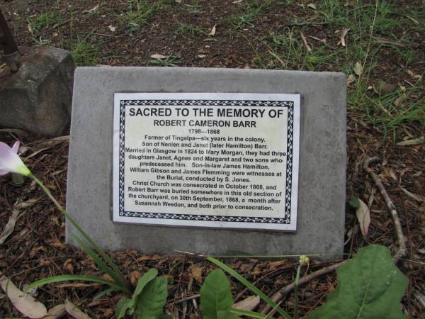 Robert Cameron BARR 1798-1868  | farmer of Tingalpa  | Son of Nenien and Janet (later Hamilton) Barr  | Married in Glasgow in 1824 to Mary Morgan. 3 daughters Janet, Agnes and Margaret and 2 sons who predeceased him. Son-in-laws James Hamilton, William Gibson and James Flemming were witnesses at the burial.  |   | Copyright: Jan Phillips  | Tingalpa Christ Church (Anglican) cemetery, Brisbane  |   | 
