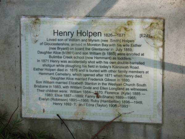 Henry HOLPEN 1826-1871  | son of William and Myrem (nee Smith) Holpen  | of Gloucestershire arrived in Moreton Bay with wife Esther (nee Bryant) on board the Glentanner in July 1859.  | Daughter Alice (b1861) and son William were enrolled in Bulimba Creek school (now Hammant)  |   | In 1871 Henry was accidentally shot while ploughing field in today's Kianawah Road  | Esther Holpen died in 1876 and is buried in Hammant Cemetery  |   | Daughter Alice married Frederick Gibson in 1880  | Son William married Elizabeth Stanton in 1883  | their children were  | William 1884-1970  | Florence (Kyte) 1885-1983  | Elsie 1887-1889  | Fanny (McShane) 1889-1965  | Evelyn (Robinson) 1891-1966  | Ruby (Hambelton) 1896-1948  | Henry 1892-  | Edna (Taylor) 1900-1993  |   | Copyright: Jan Phillips  | Tingalpa Christ Church (Anglican) cemetery, Brisbane  |   | 