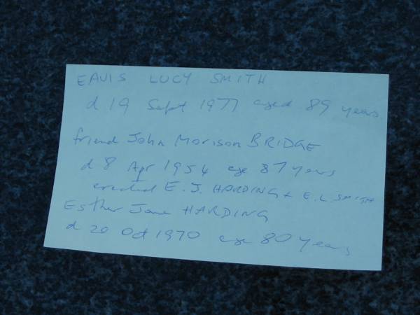 Eavis Lucy SMITH  | d: 19 Sep 1977 aged 89  | friend John Morrison BRIDGE  | 8 Apr 1954 aged 87  | erected E J HARDING and E L SMITH  |   | Esther Jane HARDING  | 30 Oct 1970 aged 80  | Toogoolawah Cemetery, Esk shire  | 