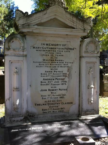 Mary Cuthbertson PETRIE  | d: 1 Jun 1855  | aged 59  |   | Walter Daniel PETRIE  | (second son of John and Jane PETRIE)  | d: 5 Nov 1857  | aged 1yr 10 mo  |   | Annie PETRIE  | b: 2 Aug 1862  | d: 27 Dec 1862  |   | Andrew PETRIE  | b: 25 Jun 1798  | d: 20 Feb 1872  |   | John Robert PETRIE (Bill)  | b: 19 Oct 1912  | d: 1 Oct 1962  |   | (wife) Thelma Dorothy Glasson (Dottie)  | b: 7 Aug 1917  | d: 11 May 2001  |   | (son) John Ronals PETRIE  | b: 7 Apr 1948  | d: 4 Feb 2005  |   | Brisbane General Cemetery (Toowong)  |   | 