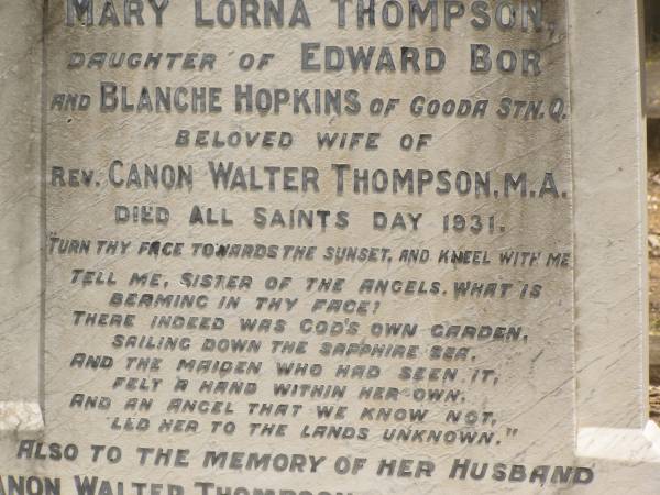 Toowong Cemetery Por:6 Sect:3 Grave:11  | Mary Lorna THOMPSON  | daughter of Edward BOR and Blanche HOPKINS of Gooda Station, Qld  | wife of rev Canon Walter THOMPSON  | died All Saints Day 1931  | (buried 3-Nov 1931, aged 41)  |   | Canon Walter THOMPSON  | (buried 9-Jan 1951, aged 89)  |   | Also  | stillborn Thompson  | (buried 30-Oct-1931)  |   | 