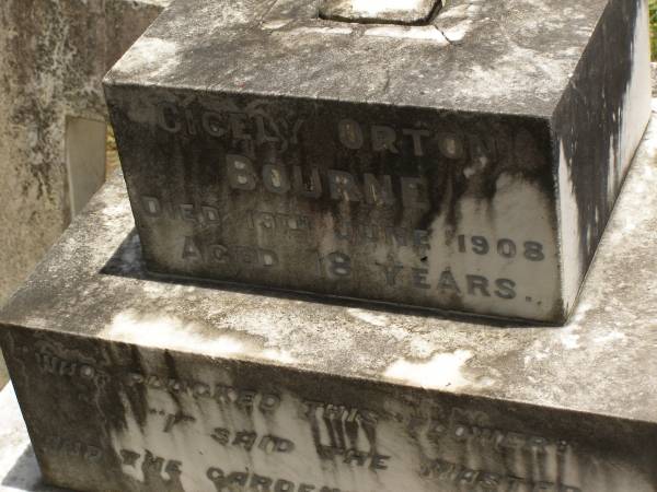 Toowong Cemetery por: 13, sect: 55, grave:4;  | Hobbs William, 09 / 12 / 1890;  | Bourne Emily, 24 / 01 / 1915;  | Hobbs Ann, 02 / 10 / 1875;  | Bourne Cicely Orton, 20 / 06 / 1908, 18 years;  | Hobbs Anna Luisa, 14 / 02 / 1914;  | Hobbs Edwin, 14 / 06 / 1929, 53 years;  | Bourne Clfred Edward, 26 / 07 / 1972, 0 years;  | Bourne Muriel Eleanor, 06 / 11 / 1964;  | Bourne Joseph Orton, 28 / 11 / 1931, 87 years;  |   | Edward HOBBS,  | d: Redcliffe 4 Jan 1875, aged 13yrs 9Mon;  | Alfred HOBBS,  | d: 30 Nov 1878, aged 19;  |   | Arthur HOBBS,  | d: 24 Feb 1926, aged 55;  |   | Edwin HOBBS,  | d: 13 Jun 1929, aged 53;  | Alice Mary Graham,  | d: 29 Jul 1944, aged 71;  |   | Anna Louisa HOBBS,  | d: 13 Feb 1914, aged 79;  |   | William HOBBS;  |   | Cicely Orton BOURNE,  | d: 19 Jun 1908, aged 18;  |   | Emily (BOURNE),  | wife of J O BOURNE,  | d: 23 Jan 1815, aged 56;  |   | Joseph Orton BOURNE,  | d: 27 Nov 1931 aged 87;  | Joseph William (Jack) BOURNE,  | d: San Francisco 7 Sep 1934, aged 36;  | Muriel Eleanor BOURNE,  | d: 9 Feb 1962, aged 76;  | 