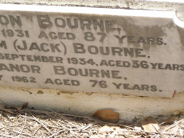 Toowong Cemetery por: 13, sect: 55, grave:4;  | Hobbs William, 09 / 12 / 1890;  | Bourne Emily, 24 / 01 / 1915;  | Hobbs Ann, 02 / 10 / 1875;  | Bourne Cicely Orton, 20 / 06 / 1908, 18 years;  | Hobbs Anna Luisa, 14 / 02 / 1914;  | Hobbs Edwin, 14 / 06 / 1929, 53 years;  | Bourne Clfred Edward, 26 / 07 / 1972, 0 years;  | Bourne Muriel Eleanor, 06 / 11 / 1964;  | Bourne Joseph Orton, 28 / 11 / 1931, 87 years;  |   | Edward HOBBS,  | d: Redcliffe 4 Jan 1875, aged 13yrs 9Mon;  | Alfred HOBBS,  | d: 30 Nov 1878, aged 19;  |   | Arthur HOBBS,  | d: 24 Feb 1926, aged 55;  |   | Edwin HOBBS,  | d: 13 Jun 1929, aged 53;  | Alice Mary Graham,  | d: 29 Jul 1944, aged 71;  |   | Anna Louisa HOBBS,  | d: 13 Feb 1914, aged 79;  |   | William HOBBS;  |   | Cicely Orton BOURNE,  | d: 19 Jun 1908, aged 18;  |   | Emily (BOURNE),  | wife of J O BOURNE,  | d: 23 Jan 1815, aged 56;  |   | Joseph Orton BOURNE,  | d: 27 Nov 1931 aged 87;  | Joseph William (Jack) BOURNE,  | d: San Francisco 7 Sep 1934, aged 36;  | Muriel Eleanor BOURNE,  | d: 9 Feb 1962, aged 76;  | 