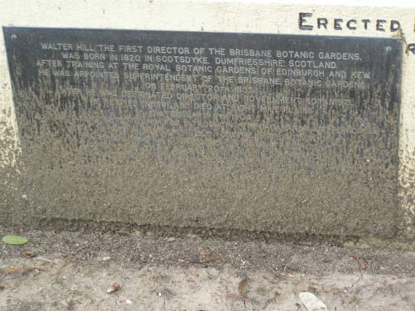 Ann HILL,  | daughter of Walter & Jane HILL,  | of Botanic Gardens Brisbane,  | born 25 April 1850,  | died 1 Nov 1871;  | Jane HILL,  | died 25 June 1888 aged 70 years;  | Walter HILL,  | first superintendent Brisbane Botanic Gardens,  | died 4 Feb 1904 aged 83 years;  | Mary HAMILTON,  | died 10 Sept 1921 aged 64 years;  | Toowong cemetery, portion 6, section 21, grave 9  | 