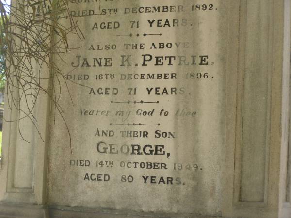 John PERTIE (senr)  | b: 16 Jan 1822  | d: 9 Dec 1892  | aged 71  |   | Also his wife  | Jane K PETRIE  | d: 16 Dec 1896  | aged 71  |   | and their son  | George (PETRIE)  | d: 14 Oct 1949  | aged 80  |   | Brisbane General Cemetery (Toowong)  |   | 