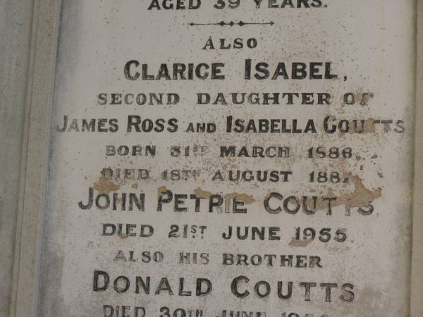 George Barney PETRIE  | d: 21 Jun 1878  | aged 39  | (youngest son of the late Andrew PETRIE)  |   | Clarice Isabel COUTS  | b: 31 Mar 1886  | d: 18 Aug 1887  | (second daughter of James Ross and Isabella Coutts)  |   | John Petrie COUTTS  | d: 21 Jun 1955  |   | his brother  | Donald COUTTS  | d: 30 Jun 1956  |   | James Ross COUTTS  | d: 17 Mar 1959  |   | Brisbane General Cemetery (Toowong)  |   | 