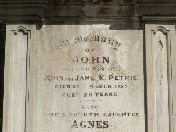 John PETRIE  | d: 20 Mar 1887  | aged 29  | (second son of John and Jane K PETRIE)  |   | Agnes BAYNES(nee PETRIE)  | d: 27 Aug 1887  | aged 22  | their fourth daughter  | (wife of George BAYNES)  |   | James PETRIE  | d: 16 Jul 1905  | aged 44  | third son  | (husband of Annie PETRIE)  |   | children of above James and Annie PETRIE  | Agnes Florence PETRIE  | d: 25 Nov 1914 aged 28  |   | James Bertram PETRIE  | d: 29 Jul 1914 aged 27  |   | Myfanwy Ann PETRIE  | d: 17 Dec 1895, aged 14 months  |   | Brisbane General Cemetery (Toowong)  |   |   |