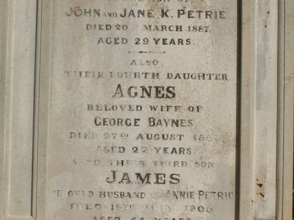 John PETRIE  | d: 20 Mar 1887  | aged 29  | (second son of John and Jane K PETRIE)  |   | Agnes BAYNES(nee PETRIE)  | d: 27 Aug 1887  | aged 22  | their fourth daughter  | (wife of George BAYNES)  |   | James PETRIE  | d: 16 Jul 1905  | aged 44  | third son  | (husband of Annie PETRIE)  |   | children of above James and Annie PETRIE  | Agnes Florence PETRIE  | d: 25 Nov 1914 aged 28  |   | James Bertram PETRIE  | d: 29 Jul 1914 aged 27  |   | Myfanwy Ann PETRIE  | d: 17 Dec 1895, aged 14 months  |   | Brisbane General Cemetery (Toowong)  |   |   |