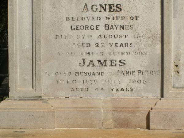 John PETRIE  | d: 20 Mar 1887  | aged 29  | (second son of John and Jane K PETRIE)  |   | Agnes BAYNES(nee PETRIE)  | d: 27 Aug 1887  | aged 22  | their fourth daughter  | (wife of George BAYNES)  |   | James PETRIE  | d: 16 Jul 1905  | aged 44  | third son  | (husband of Annie PETRIE)  |   | children of above James and Annie PETRIE  | Agnes Florence PETRIE  | d: 25 Nov 1914 aged 28  |   | James Bertram PETRIE  | d: 29 Jul 1914 aged 27  |   | Myfanwy Ann PETRIE  | d: 17 Dec 1895, aged 14 months  |   | Brisbane General Cemetery (Toowong)  |   |   |
