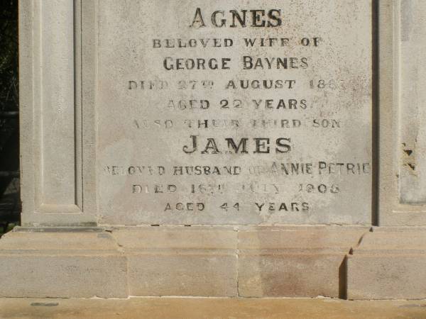 John PETRIE  | d: 20 Mar 1887  | aged 29  | (second son of John and Jane K PETRIE)  |   | Agnes BAYNES(nee PETRIE)  | d: 27 Aug 1887  | aged 22  | their fourth daughter  | (wife of George BAYNES)  |   | James PETRIE  | d: 16 Jul 1905  | aged 44  | third son  | (husband of Annie PETRIE)  |   | children of above James and Annie PETRIE  | Agnes Florence PETRIE  | d: 25 Nov 1914 aged 28  |   | James Bertram PETRIE  | d: 29 Jul 1914 aged 27  |   | Myfanwy Ann PETRIE  | d: 17 Dec 1895, aged 14 months  |   | Brisbane General Cemetery (Toowong)  |   |   | 