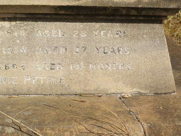 John PETRIE  | d: 20 Mar 1887  | aged 29  | (second son of John and Jane K PETRIE)  |   | Agnes BAYNES (nee PETRIE)  | d: 27 Aug 1887  | aged 22  | their fourth daughter  | (wife of George BAYNES)  |   | James PETRIE  | d: 16 Jul 1905  | aged 44  | third son  | (husband of Annie PETRIE)  |   | children of above James and Annie PETRIE  | Agnes Florence PETRIE  | d: 25 Nov 1914 aged 28  |   | James Bertram PETRIE  | d: 29 Jul 1014 aged 27  |   | Myfanwy Ann PETRIE  | d: 17 Dec 1895, aged 14 months  |   | Brisbane General Cemetery (Toowong)  |   |   | 