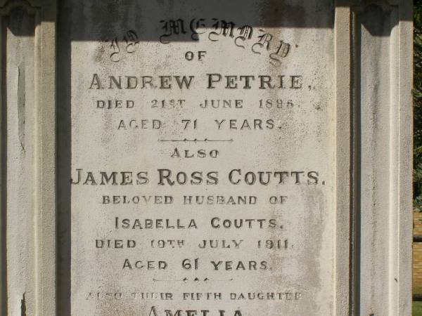 Andrew PETRIE  | d: 21 Jun 1896, aged 71  |   | James Ross COUTTS  | d: 19 Jul 1911, aged 61  | (husband of Isabella Coutts)  |   | Amelia COUTTS  | d: 22 Jan 1900, aged 5  | (their fifth daughter)  |   | Hilda Ross COUTTS  | d: 13 Sep-1920, aged 31  | (their third daughter)  |   | Isabella COUTTS  | d: 17 Mar 1932  |   | Brisbane General Cemetery (Toowong)  |   | 
