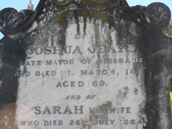 Joshua JEAYS (late mayor of Brisbane)  | d:  11-Mar-1881 aged 69  |   | Sarah JEAYS (wife)  | d: 26-Jul-1864 aged 52 (buried at Milton)  |   | Brisbane General Cemetery (Toowong)  |   | 