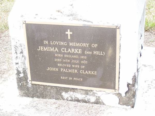 Jemima CLARKE (nee HILL),  | born England 1835 died 14 July 1907,  | wife of John Palmer CLARKE;  | John Palmer CLARKE,  | born Buckinghamshire England 1837  | died 30 Aug 1926,  | husband of Jemima CLARKE (nee HILL),  | buried Dunwich cemetery, Stradbroke Island;  | Upper Caboolture Uniting (Methodist) cemetery, Caboolture Shire  | 