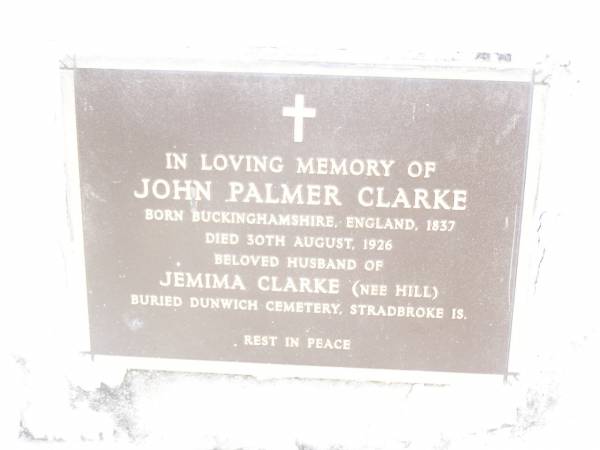 Jemima CLARKE (nee HILL),  | born England 1835 died 14 July 1907,  | wife of John Palmer CLARKE;  | John Palmer CLARKE,  | born Buckinghamshire England 1837  | died 30 Aug 1926,  | husband of Jemima CLARKE (nee HILL),  | buried Dunwich cemetery, Stradbroke Island;  | Upper Caboolture Uniting (Methodist) cemetery, Caboolture Shire  | 