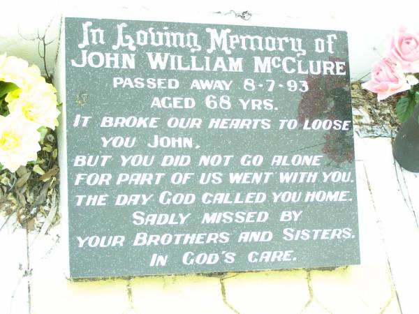 James MCCLURE,  | died 2 Jan 1918 aged 73 years;  | Mary Elizabeth, wife,  | died 22 Jan 1944 aged 87 years;  | children:  | Mary Ada, died 8 July 1932 aged 67 years;  | William James,  | died Longreach 24 Nov 1899 aged 20 years;  | Arthur Walter,  | died 21 Feb 1906 aged 18 years;  | Beatrice Amy,  | died Feb 1893 aged 4 years;  | James Atkinson & Gertrude Louisa, died in infancy;  | Atkinson MCCLURE,  | born County Armagh Ireland,  | accidentally drowned  | 24-12-1868 Amby Downs Station aged 27 years;  | John William MCCLURE,  | died 8-7-93 aged 68 years,  | missed by brothers & sisters;  | Ethel Jane MCCLURE,  | died 5 May 1973 aged 82 years;  | Albert John MCCLURE,  | died 24 July 1961 aged 79 years;  | Alfred Thomas MCCLURE,  | died 1 Nov 1876 aged 82 years;  | Raymond MCCLURE (Curly),  | twin to Betty R.I.P. Lawton,  | died 24-8-01 aged 74;  | Upper Caboolture Uniting (Methodist) cemetery, Caboolture Shire  | 