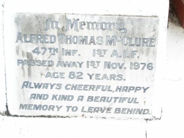 James MCCLURE,  | died 2 Jan 1918 aged 73 years;  | Mary Elizabeth, wife,  | died 22 Jan 1944 aged 87 years;  | children:  | Mary Ada, died 8 July 1932 aged 67 years;  | William James,  | died Longreach 24 Nov 1899 aged 20 years;  | Arthur Walter,  | died 21 Feb 1906 aged 18 years;  | Beatrice Amy,  | died Feb 1893 aged 4 years;  | James Atkinson & Gertrude Louisa, died in infancy;  | Atkinson MCCLURE,  | born County Armagh Ireland,  | accidentally drowned  | 24-12-1868 Amby Downs Station aged 27 years;  | John William MCCLURE,  | died 8-7-93 aged 68 years,  | missed by brothers & sisters;  | Ethel Jane MCCLURE,  | died 5 May 1973 aged 82 years;  | Albert John MCCLURE,  | died 24 July 1961 aged 79 years;  | Alfred Thomas MCCLURE,  | died 1 Nov 1876 aged 82 years;  | Raymond MCCLURE (Curly),  | twin to Betty R.I.P. Lawton,  | died 24-8-01 aged 74;  | Upper Caboolture Uniting (Methodist) cemetery, Caboolture Shire  | 