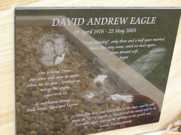 David Andrew (Drew Hundey) EAGLE,  | 19 APril 1976 - 22 May 2005,  | wife Jayne,  | missed by dad, mum, Steve, Leanne, Garth, Taz & family;  | Upper Coomera cemetery, City of Gold Coast  | 