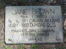 
Jane BROWN (nee FORBES)
b: c. 1811 Cavan Ireland
d: 10 Jan 1899 Dundas Qld

married James BROWN 21 Oct 1853, Ipswich

grave 42. 
RJB

Wivenhoe Pocket General Cemetery

