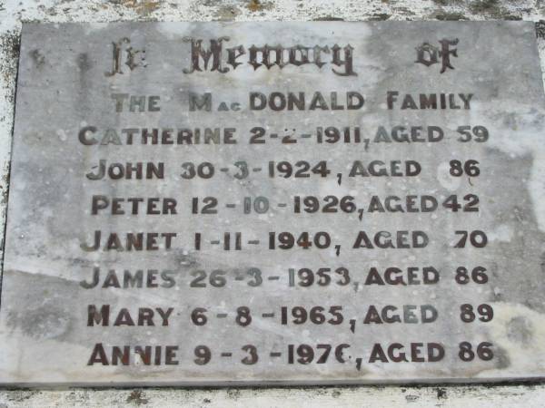 The McDONALD family  | Catherine  McDONALD 2 Feb 1911, aged 59  | John  McDONALD 30 Mar 1924, aged 86  | Peter  McDONALD 12 Oct 1926, aged 42  | Janet  McDONALD 1 Nov 1940, aged 70  | James  McDONALD 26 Mar 1953, aged 86  | Mary  McDONALD 6 Aug 1965, aged 89  | Annie  McDONALD 9 Mar 1976, aged 86  | Wivenhoe Pocket General Cemetery  |   | 