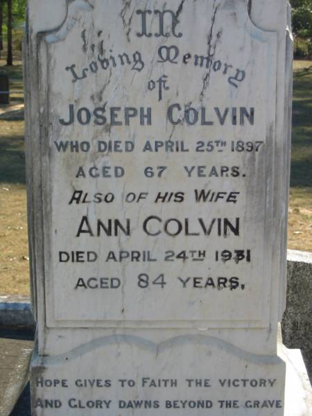 Joseph COLVIN  | 25 Apr 1897, aged 67  | (wife) Ann COLVIN  | 24 Apr 1931, aged 84  |   | Constance COLVIN  | 3 Jan 1965, aged 82  | (husband) Joseph COLVIN  | 15 May 1970, aged 88  |   | Samuel COLVIN  | 17 May 1914, aged 37  | Alexander COLVIN  | 22 Jul 1960, aged 87  | Elizabeth HEATHWOOD  | 2 Jan 1977, aged 92  |   | Beryl Aston HEATHWOOD  | 3 Nov 1915, aged 2 years 10 months  |   | Joseph Alexander HINCHCLIFFE  | (son of H A and A HINCHCLIFFE  | 20 Nov 1904, aged 3 years  |   | Wonglepong cemetery, Beaudesert  | 