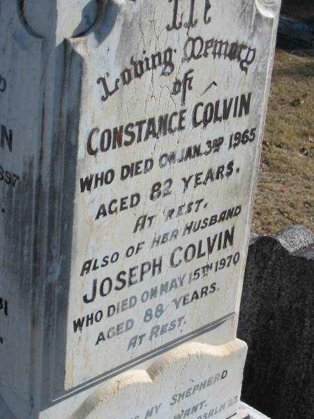 Joseph COLVIN  | 25 Apr 1897, aged 67  | (wife) Ann COLVIN  | 24 Apr 1931, aged 84  |   | Constance COLVIN  | 3 Jan 1965, aged 82  | (husband) Joseph COLVIN  | 15 May 1970, aged 88  |   | Samuel COLVIN  | 17 May 1914, aged 37  | Alexander COLVIN  | 22 Jul 1960, aged 87  | Elizabeth HEATHWOOD  | 2 Jan 1977, aged 92  |   | Beryl Aston HEATHWOOD  | 3 Nov 1915, aged 2 years 10 months  |   | Joseph Alexander HINCHCLIFFE  | (son of H A and A HINCHCLIFFE  | 20 Nov 1904, aged 3 years  |   | Wonglepong cemetery, Beaudesert  | 