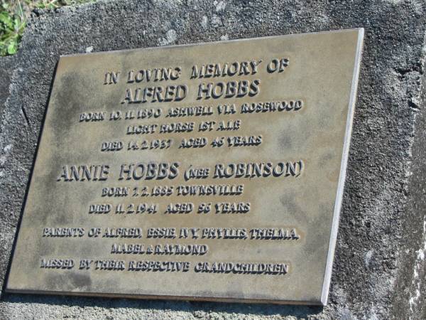Alfred HOBBS,  | born 10-11-1890 Ashwell via Rosewood,  | died 14-2-1937 aged 46 years;  | Annie HOBBS (nee ROBINSON),  | born 1-2-1885 Townsville  | died 11-2-1941 aged 56 years;  | parents of Alfred, Essie, Ivy, Phyllis,  | Thelma, Mabel & Raymond;  | missed by grandchildren;  | Woodford Cemetery, Caboolture  |   | 