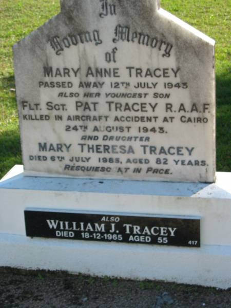Mary Anne TRACEY,  | died 12 July 1943;  | Pat TRACEY, youngest son,  | killed aircraft accident Cairo 24 Aug 1943;  | Mary Theresa TRACEY, daughter,  | died 6 July 1985 aged 82 years;  | William J. TRACEY,  | died 18-12-1965 aged 55;  | Woodford Cemetery, Caboolture  | 