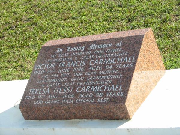 Victor Francis CARMICHAEL,  | husband father grandfather great-grandfather,  | died 25 June 1986 aged 84 years;  | Teresa (Tess) CARMICHAEL,  | wife mother grandmother great-grandmother  | great-great-grandmother,  | died 9 Aug 1998 aged 98 years;  | Woodford Cemetery, Caboolture  | 