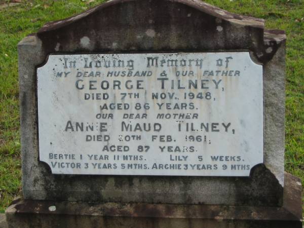 George TILNEY, husband father,  | died 7 Nov 1948 aged 86 years;  | Annie Maud TILNEY, mother,  | died 20 Feb 1961 aged 87 years;  | Bertie, 1 year 11 months;  | Lily, 5 weeks;  | Victor, 3 years 5 months;  | Archie, 3 years 9 months;  | Woodford Cemetery, Caboolture  | 