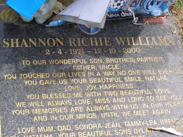 Shannon Richie WILLIAMS  | b: 2 Apr 1974, d: 12 Oct 2000  | (love mum, dad, Sondra-Jean, Tammy-Lea, Brendon, Ben, Natasha , sons Dylan, Shannon jr)  | Woodhill cemetery (Veresdale), Beaudesert shire  |   | 