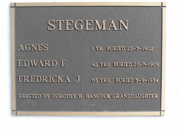 Agnes Stegeman, aged 1 yr, buried 22 Mar 1902  | Edward F Stegeman aged 42 yrs, buried 20 Jul 1909  | Fredricka J Stegeman aged 65 yrs buried 5 Sep 1934  | (erected by Dorothy H Hancock (granddaughter))  | Woodhill cemetery (Veresdale), Beaudesert shire  |   | 