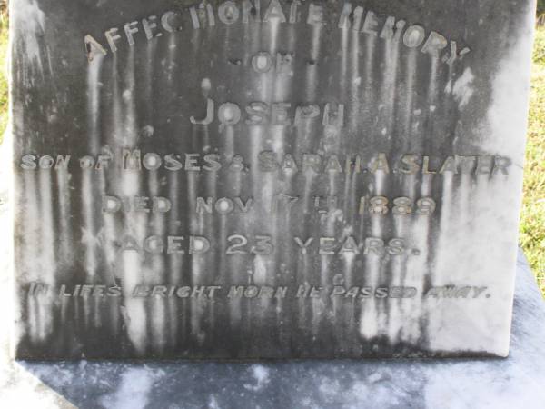 Moses Slater  | (husband of S A Slater)  | 20 Oct 1901, aged 73  | Sarah A Slater  | (wife of Moses Slater)  | 25 Feb 1906, aged 75  | Joseph  | (son of Moses and Sarah A Slater)  | 17 Nov 1889, aged 23  | Woodhill cemetery (Veresdale), Beaudesert shire  |   | 