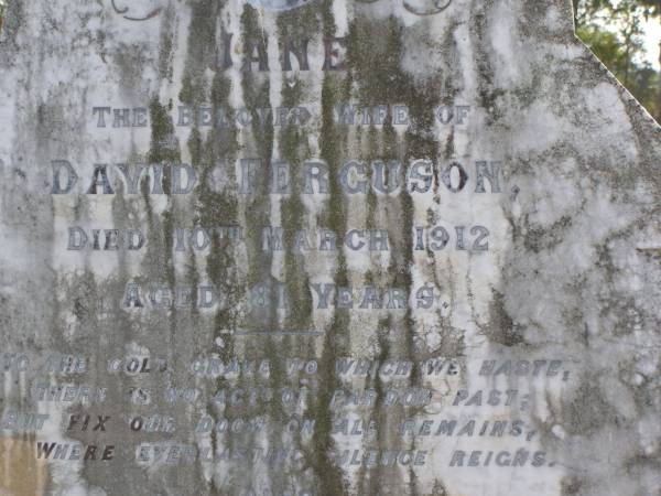 Jane (Ferguson)  | (wife of David Ferguson)  | 10 Mar 1912, aged 81  | David Ferguson  | 6 Sep 1914, aged 88  | Woodhill cemetery (Veresdale), Beaudesert shire  |   | 