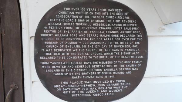 For over 100 years there has been Christian worship in this site,  | The deed of consecration  of the present church records that the lord bishop of Brisbane, the Right reverand William Thomas Thornhill Webber, D.D., having received a petition from the reverend Edward Lister Salisbury, rectoro of the parish of Yandilla, Francis Arthur Gore, Robert William Gore and Gerard Ralph Gore, declared this church to be concecrated and set apart for ever for the worship of almighty God. According to the rites of the church of England on the 15th day of november 1887. It was dedicated as the church of All Saints, Yandilla, together with burial ground, which the bishop also declared to be consecrated to the burial of the dead for ever.  | From Yandilla's erarliest days, the members of the Gore family were devoted and generous benefactors of the church of England in this district. Historic Yandilla station was taken up by the brothers STGeorge Richard and Ralph Thomas Gore in 1841.  | This plaque was unveiled by their great-grand-nephew, John Gerard Trude on Saturday 29 May 1965 and was the gift of the Queensland Women's Historical Society.  |   | Yandilla All Saints Anglican Church with Cemetery  |   | 