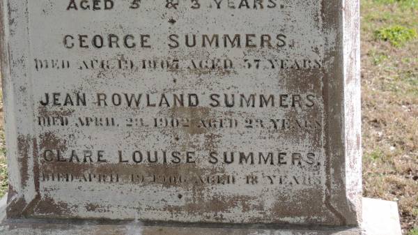 Johanna (SUMMERS)  | wife of G SUMMERS  | d: 4 Dec 1892 aged 41  |   | also  | Winnifred (SUMMERS)  | d: 3 Jan 1889 aged 5  | and  | Charles (SUMMERS)  | d: 4 Jan 1889 aged 3  |   | George SUMMERS  | d: 19 Apr 1907 aged 57  |   | Jean Rowland SUMMERS  | d: 23 Apr 1902 aged 23  |   | Clare Louise SUMMERS  | d: 19 Apr 1906 aged 18  |   | Yandilla All Saints Anglican Church with Cemetery  |   | 