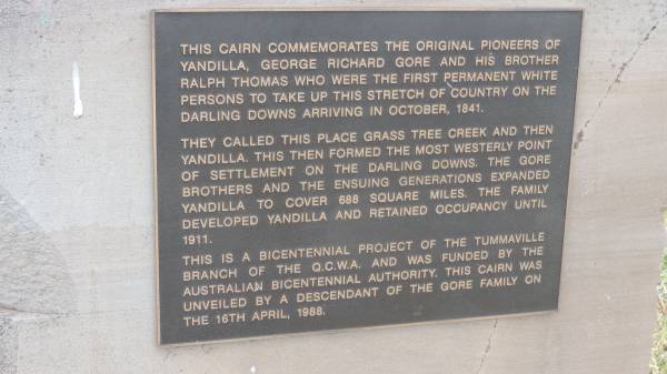 This cairn commemorates the original pioneers of Yandilla, George Richard GORE and his brother Ralph Thomas who were the first permanent white persons to take up this stretch of country on the Darling Downs arriving in October 1841.  | They called this place Grass Tree Creek abd then Yandilla. This then formed the most westerly point of settlement on the Darling Downs. The GORE brothers and the ensuing generations expanded Yandilla to cover 688 square miles. The family developed Yandilla and retained occupancy until 1911.  | This is a bicentennial project of the Tummaville branch of the Q.C.W.A. and was funded by the Australian Bicentennial Authority. This cairn was unveiled by a descendant of the GORE family on 16 April, 1988  |   | GORE Memorial Park  |   | 