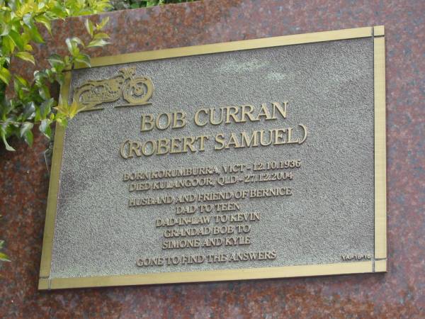 Bob CURRAN (Robert Samuel)  | b: Korumburra, Vic 12 Oct 1936  | d: Kulangoor, Qld 27 Dec 2004  | husband of Bernice  | father of Teen  | father in law to Keven  | grandfather to Simone, Kylie  |   | Yandina Cemetery  |   | 