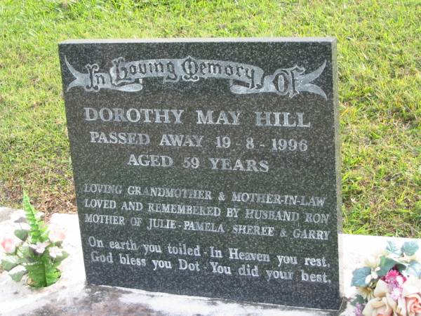 Dorothy May HILL (Dot)  | d: 19 Aug 1996 aged 59  | wife of Ron  | mother of Julie, Pamela, Sheree, Garry  |   | Yandina Cemetery  |   | 