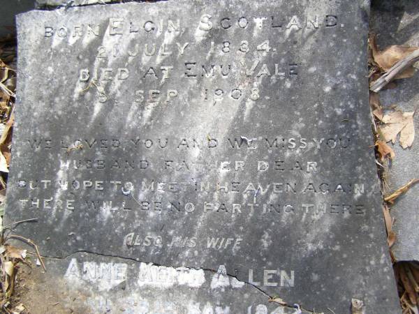 James MITCHELL,  | husband father,  | born Elgin Scotland 21 July 1834,  | died Emu Vale 5 Sept 1908;  | Anne Keith ALLEN,  | wife,  | born 25 Nov 1842  | died 30 April 1915;  | Yangan Presbyterian Cemetery, Warwick Shire  | 