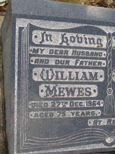 William MEWES,  | husband father,  | died 27 Dec 1964 aged 75 years;  | Violet Ethel MEWES,  | mother,  | died 12 Dec 1971 aged 77 years;  | Evelyn May MCCLELLAND,  | elder daughter of William & Ethel MEWES,  | 1917 - 1999;  | James Coline MEWES,  | eldest son,  | died 17-3-1992 aged 73 years,  | interred Eden Gardens Warwick;  | Rosalyn C. HANSEN,  | daughter,  | 4-4-1923 - 9-1-1996;  | William E. MEWES,  | son,  | 6-8-1928 - 28-2-1997;  | Yangan Presbyterian Cemetery, Warwick Shire  | 