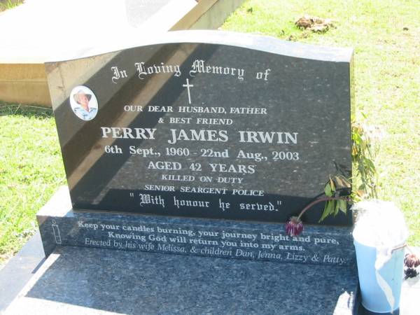 Perry James IRWIN,  | husband father,  | 6 Sept 1960 - 22 Aug 2003 aged 42 years,  | <a href= http://www.police.qld.gov.au/aboutUs/commemoration/honour/roll05.htm >killed on duty senior seargent police</a>,  | wife Melissa,  | children Dan, Jenna, Lizzy & Patty;  | Yarraman cemetery, Toowoomba Regional Council  | 