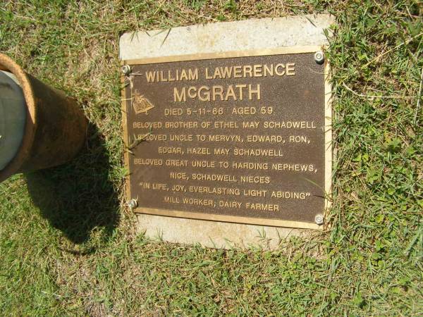 William Lawerence MCGRATH,  | died 5-11-66 aged 59 years,  | brother of Ethel May SCHADWELL,  | uncle to Mervyn, Edward, Ron, Edgar, Hazel May SCHADWELL,  | great-uncle to HARDING & SCHADWELL;  | Yarraman cemetery, Toowoomba Regional Council  | 