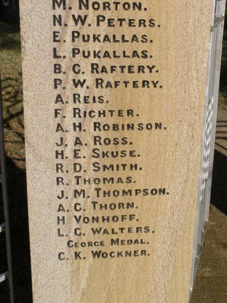 W BEER  | H CLEWLEY  | M GRINKE  | W ROSS  | L W HARTIG  | E STEINMULLER  | (they gave their lives for us)  |   | D E HARTH  | A LEBSANFT  | M SCHULTZ  | C WOCKNER  | J WOCKNER  | M WOCKNER  | J J ANDERSON  | R BAKER  | A A BALL  | H C BALL  | J C BALL  | N BEUTEL  | J BIRRER  | J A BLUMKE  | K BOGGS  | J BRUGGEMANN  | B COOLING  | A DADDS  | R W DAVIE  | R C DAVIE  |   D.F.C & BAR  | C EHRLICH  | D C ESSEX  | L H FULLER  | R T FULLER  | J GARDNER  | A W GRACEY  | K HAMLYN  | G H HANDFORD  | S HANDFORD  | B A JONES  | A MANTEIT (K)  | E MANTEIT (K)  | K MANTEIT  | J SOMMER  | R P HAMLYN  | E W HARTIG  | E C HARTIG  | S N HARTIG  | E B HARTWIG  | E W B HESS  | L A HODGKINSON  | W HORN  | A E KELLY  | H KLEASE  | B KRAUTZ  | C J KRAUTZ  | A G KRETSCHMAR  | B L KRUGER  | J KUHL  | R KUHL  | C LAU  | G LAU  | E LEBSANFT  | F LEBSANFT  | R F LLOYD  | E E MADSEN  | H C MADSEN  | H J MADSEN  | C McINTOSH  | G W McLAREN  | L MUNEY  | M NORTON  | N W PETERS  | E PUKALLAS  | L PUKALLAS  | B C RAFTERY  | P W RAFTERY  | A REIS  | F RICHTER  | A H ROBINSON  | J A ROSS  | H E SKUSE  | R D SMITH  | R THOMAS  | J M THOMPSON  | A G THORN  | H VONHOFF  | L G WALTERS  |   George Medal  | C K WOCKNER  |   | Goombungee WWII War Memorial (Rosalie Shire)  |   | 