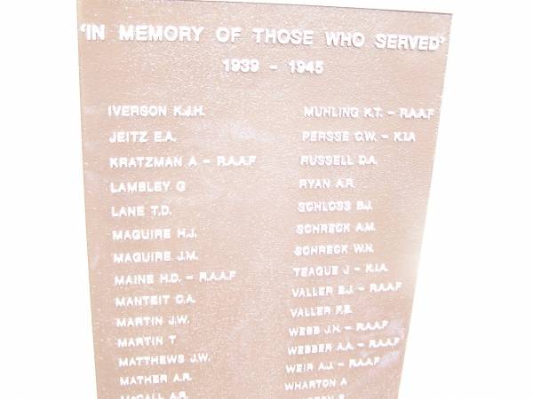 In memory of those who served 1939 - 1945  |   | IVERSON K J H  | JEITZ E A  | KRATZMAN A  | LAMBLEY G  | LANE T D  | MAGUIRE H J  | MAGUIRE  J M  | MAINE H D  | MANTEIT G A  | MARTIN J W  | MARTIN T  | MATTHEWS J W  | MATHER A R  | McCALL A R  | McCARTHY N K  | McDIARMID D W  | McGOWAN W E  | McKAY J A  | MELDRUM W T  | MERKER G W  | MITCHELL R S  | MORRISON L J  |   | MUHLING K T  | PERSSE G W  | RUSSELL D A  | RYAN A R  | SCHLOSS B J  | SCHRECK A M  | SCHRECK W N  | TEAGUE J  | VALLER F E  | WEBB J H  | WEBBER A A  | WEIR A J  | WHARTON A  | WHARTON F  | WHEEL H J R  | WILDMAN A W  | WILDMAN G A  | WILSON C B  | WITHNALL E S  | WORGAN J W  | WUNSCH V O  | ZARNKE R A  |   | War Memorial Hall Warra, Wambo Shire  | 