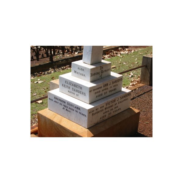 daughter  | Ann J SANDERS  | 17 Apr 1905  | aged 37  |   | son  | Victor J SANDERS  | (missing at Gallipoll)  | 26 Apr 1915  | aged 35  |   | mother  | Elizabeth Keith SANDERS  | (of Aberdeen Scotland)  | 25 Jul 1920  | aged 74  |   | Drayton and Toowoomba Cemetery  | 