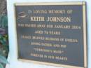 Keith JOHNSON,
died 8 Jan 2004 aged 74 years,
husband of Evelyn,
father pop;
Barney View Uniting cemetery, Beaudesert Shire