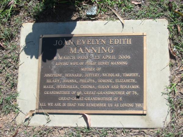 Joan Evelyn Edith MANNING,  | 11 March 1920 - 23 April 2006,  | wife of Philip Henry MANNING,  | mother of Josephine, Bernard, Jeffery, Nicholas,  | Timothy, Hilary, Joanna, Philippa, Dominic,  | Elizabeth, Mark, Petronilla, Chionia, Susan  | & Benjamin,  | grandmother of 68,  | great-grandmother of 76,  | great-great-grandmother of 8;  | Blackbutt-Benarkin cemetery, South Burnett Region  |