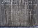 John North BURNETT,
died 22 Aug 1936 aged 67 years;
Lucinda Maria, wife,
died 11 June 1900 aged 89 years;
Walter Logan BURNETT,
died 25 July 1937 aged 36 years;
Lucinda Ann BRIMBLECOMBE (nee BURNETT),
died 5 Dec 1987;
James E. BURNETT,
1903 - 1982;
Alice E. BURNETT,
1908 - 1992;
Brookfield Cemetery, Brisbane